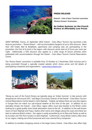 PRESS RELEASE

                                                            Esterel - Cote d’Azur Tourism Launches
                                                            ‘Riviera Dream’ Promotion


                                                            An Indian Summer on the French
                                                            Riviera at Affordably Low Prices




SAINT RAPHAEL, France, 21 September 2010: Esterel - Cote d‟Azur Tourism has launched a late
Autumn promotion – „Riviera Dream‟ - with accommodation bargains of up to 50% discount. More
than 150 hotels, Bed & Breakfasts, apartments and camping sites are participating in the
promotion, the first of its kind in the region: with discount, prices start at 33 Euros per room per
night. Additionally, a 50% discount also applies to a wide range of leisure activities when
prebooked with accommodation through the Esterel - Cote d‟Azur Tourism Central Reservations
Centre.

The „Riviera Dream‟ promotion is available from 23 October to 3 November 2010 inclusive and is
being promoted through a specially created website which shows prices and full details of
participating companies and organisations – www.riviera-dream.com




“Along our part of the French Riviera we typically enjoy an „Indian Summer‟ in late autumn with
temperatures still around 18˚C,” said Regis Courvoisier, Director of the Esterel - Cote d‟Azur Tourism
Central Reservations Centre based in Saint Raphael. “Indeed, we believe there are very few regions
in Europe that can match our sub-tropical weather at this time of the year. In addition to our
desirable climate, the Esterel - Cote d‟Azur region offers much else besides to the British visitor
looking for a good quality short break destination close to the UK. In addition to the well-known
towns of Saint Raphael and Frejus, twelve other towns and villages along the coast and inland are
keen to welcome British visitors. Our region is easily accessible by air to Nice and Toulon as well as
by Eurostar and TGV from London to Saint Raphael. Furthermore, many British visitors often drive
to our region, making use of the Eurotunnel and cross-channel ferry companies.”

In addition to excellent shopping centres in the larger towns, Esterel - Cote d‟Azur also offers high
 