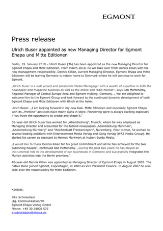 Press release
Ulrich Buser appointed as new Managing Director for Egmont
Ehapa und Mitte Editionen
Berlin, 19. January 2010 – Ulrich Buser (36) has been appointed as the new Managing Director for
Egmont Ehapa and Mitte Editionen. From March 2010, he will take over from Dennis Kilian with his
new management responsibility. Dennis Killian, current Managing Director, Egmont Ehapa and Mitte
Editionen will be leaving Germany to return home to Denmark where he will continue to work for
Egmont.

„Ulrich Buser is a well versed and passionate Media Managager with a wealth of expertise in both the
newspaper and magazine business as well as the online and radio market“, says Rob McMenemy,
Regional Manager of Central Europe Area and Egmont Holding, Germany. „ We are delighted to
welcome him to the Egmont Group and look forward to the continued dynamic development of both
Egmont Ehapa and Mitte Editionen with Ulrich at the helm.

Ulrich Buser: „I am looking forward to my new task. Mitte Editionen and especially Egmont Ehapa
with its „Printline” activities have many plans in store. Pioneering spirit is always exciting especially
if you have the opportunity to create and shape it.“

36-year-old Ulrich Buser has worked for „Abendzeitung“, Munich, where he was employed as
Managing Director and accounted for the tabloid newspapers „Abendzeitung München“,
„Abendzeitung Nürnberg“ and “Wochenblatt Frankenreport”, Nuremberg. Prior to that, he worked in
several leading positions with Entertainment Media Verlag and Gong Verlag (WAZ Media Group). He
started his career as assistant to Helmut Markwort at Hubert Burda Media.

„I would like to thank Dennis Kilian for his great commitment and all he has achieved for the two
publishing houses“, continued Rob McMenemy. „During the past two years he has played an
instrumental role in the development of our businesses in Germany and successfully integrated the
Munich activities into the Berlin premises.“

40-year-old Dennis Kilian was appointed as Managing Director of Egmont Ehapa in August 2007. The
native Dane joined Egmont, Copenhagen, in 2003 as Vice President Finance. In August 2007 he also
took over the responsibility for Mitte Editionen.




Kontakt:

Elke Schickedanz
Ltg. Kommunikation/PR
Egmont Ehapa Verlag GmbH
Phone: +49 30 24008 535
e.schickedanz@ehapa.de                        
 