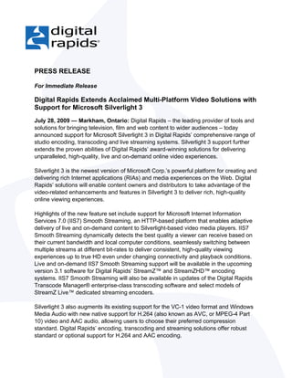 PRESS RELEASE

For Immediate Release

Digital Rapids Extends Acclaimed Multi-Platform Video Solutions with
Support for Microsoft Silverlight 3
July 28, 2009 — Markham, Ontario: Digital Rapids – the leading provider of tools and
solutions for bringing television, film and web content to wider audiences – today
announced support for Microsoft Silverlight 3 in Digital Rapids’ comprehensive range of
studio encoding, transcoding and live streaming systems. Silverlight 3 support further
extends the proven abilities of Digital Rapids’ award-winning solutions for delivering
unparalleled, high-quality, live and on-demand online video experiences.

Silverlight 3 is the newest version of Microsoft Corp.’s powerful platform for creating and
delivering rich Internet applications (RIAs) and media experiences on the Web. Digital
Rapids’ solutions will enable content owners and distributors to take advantage of the
video-related enhancements and features in Silverlight 3 to deliver rich, high-quality
online viewing experiences.

Highlights of the new feature set include support for Microsoft Internet Information
Services 7.0 (IIS7) Smooth Streaming, an HTTP-based platform that enables adaptive
delivery of live and on-demand content to Silverlight-based video media players. IIS7
Smooth Streaming dynamically detects the best quality a viewer can receive based on
their current bandwidth and local computer conditions, seamlessly switching between
multiple streams at different bit-rates to deliver consistent, high-quality viewing
experiences up to true HD even under changing connectivity and playback conditions.
Live and on-demand IIS7 Smooth Streaming support will be available in the upcoming
version 3.1 software for Digital Rapids’ StreamZ™ and StreamZHD™ encoding
systems. IIS7 Smooth Streaming will also be available in updates of the Digital Rapids
Transcode Manager® enterprise-class transcoding software and select models of
StreamZ Live™ dedicated streaming encoders.

Silverlight 3 also augments its existing support for the VC-1 video format and Windows
Media Audio with new native support for H.264 (also known as AVC, or MPEG-4 Part
10) video and AAC audio, allowing users to choose their preferred compression
standard. Digital Rapids’ encoding, transcoding and streaming solutions offer robust
standard or optional support for H.264 and AAC encoding.
 