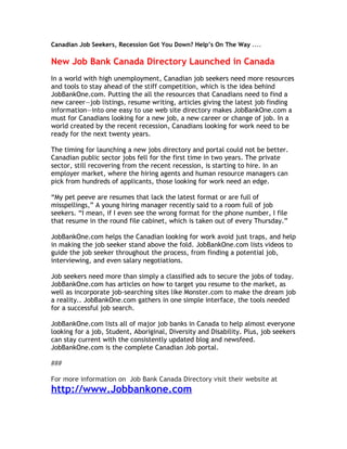 Canadian Job Seekers, Recession Got You Down? Help’s On The Way ....

New Job Bank Canada Directory Launched in Canada
In a world with high unemployment, Canadian job seekers need more resources
and tools to stay ahead of the stiff competition, which is the idea behind
JobBankOne.com. Putting the all the resources that Canadians need to find a
new career—job listings, resume writing, articles giving the latest job finding
information—into one easy to use web site directory makes JobBankOne.com a
must for Canadians looking for a new job, a new career or change of job. In a
world created by the recent recession, Canadians looking for work need to be
ready for the next twenty years.

The timing for launching a new jobs directory and portal could not be better.
Canadian public sector jobs fell for the first time in two years. The private
sector, still recovering from the recent recession, is starting to hire. In an
employer market, where the hiring agents and human resource managers can
pick from hundreds of applicants, those looking for work need an edge.

“My pet peeve are resumes that lack the latest format or are full of
misspellings,” A young hiring manager recently said to a room full of job
seekers. “I mean, if I even see the wrong format for the phone number, I file
that resume in the round file cabinet, which is taken out of every Thursday.”

JobBankOne.com helps the Canadian looking for work avoid just traps, and help
in making the job seeker stand above the fold. JobBankOne.com lists videos to
guide the job seeker throughout the process, from finding a potential job,
interviewing, and even salary negotiations.

Job seekers need more than simply a classified ads to secure the jobs of today.
JobBankOne.com has articles on how to target you resume to the market, as
well as incorporate job-searching sites like Monster.com to make the dream job
a reality.. JobBankOne.com gathers in one simple interface, the tools needed
for a successful job search.

JobBankOne.com lists all of major job banks in Canada to help almost everyone
looking for a job, Student, Aboriginal, Diversity and Disability. Plus, job seekers
can stay current with the consistently updated blog and newsfeed.
JobBankOne.com is the complete Canadian Job portal.

###

For more information on Job Bank Canada Directory visit their website at
http://www.Jobbankone.com
 