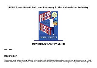 READ Press Reset: Ruin and Recovery in the Video Game Industry
DONWLOAD LAST PAGE !!!!
DETAIL
New Book The natural continuation of Jason Schreier's bestselling book, PRESS RESET examines the volatility of the video game industry and the resilience of the people who work in it. The business of videogames is both a prestige industry and a very opaque one. Based on dozens of firsthand interviews and covering the development of landmark games including Bioshock: Infinite, Epic Mickey, Dead Space, and more through development and through the studios' shocking closures, this book will tell the stories of how real people are affected by game studio shutdowns -- and how they recover. Jason Schreier has made a name for himself as gaming's preeminent investigative journalist. In PRESS RESET, through countless of insider interviews that cover hostile takeovers, abusive bosses, corporate drama, bounced checks, and that one time the Boston Red Sox's Curt Schilling decided he was going to lead a game studio that would take out World of Warcraft, Schreier covers not only why video games are so hard to make-he explores why it's so hard to make a living making games in the first place. p.p1 margin: 0.0px 0.0px 0.0px 0.0px font: 11.0px Helvetica span.s1 font-kerning: none p.p1 margin: 0.0px 0.0px 0.0px 0.0px font: 11.0px Helvetica p.p2 margin: 0.0px 0.0px 0.0px 0.0px font: 11.0px Helvetica min-height: 13.0px
Description
The natural continuation of Jason Schreier's bestselling book, PRESS RESET examines the volatility of the video game industry
and the resilience of the people who work in it. The business of videogames is both a prestige industry and a very opaque one.
 
