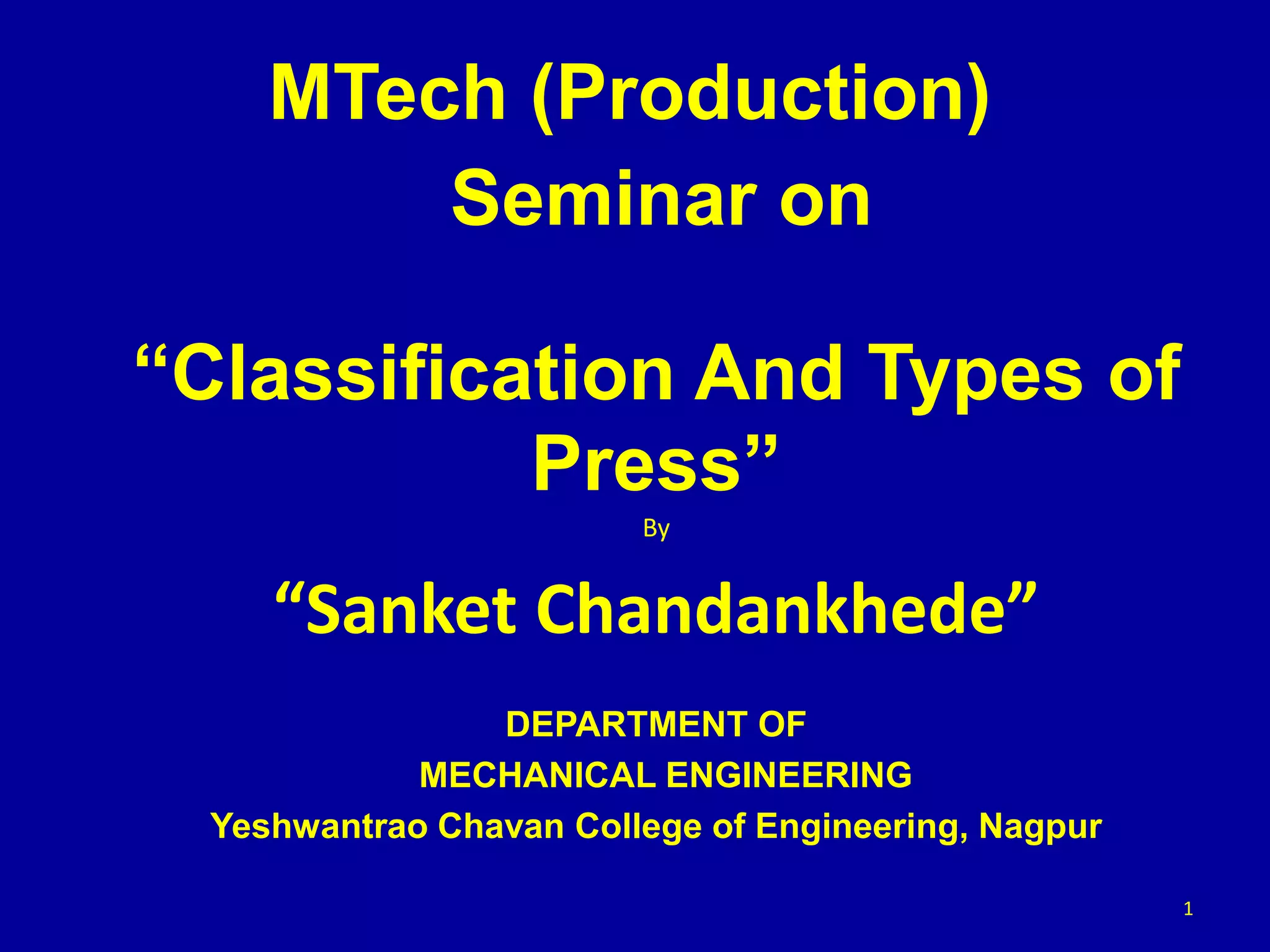 Seminar on
“Classification And Types of
Press”
By
“Sanket Chandankhede”
DEPARTMENT OF
MECHANICAL ENGINEERING
Yeshwantrao Chavan College of Engineering, Nagpur
1
MTech (Production)
 