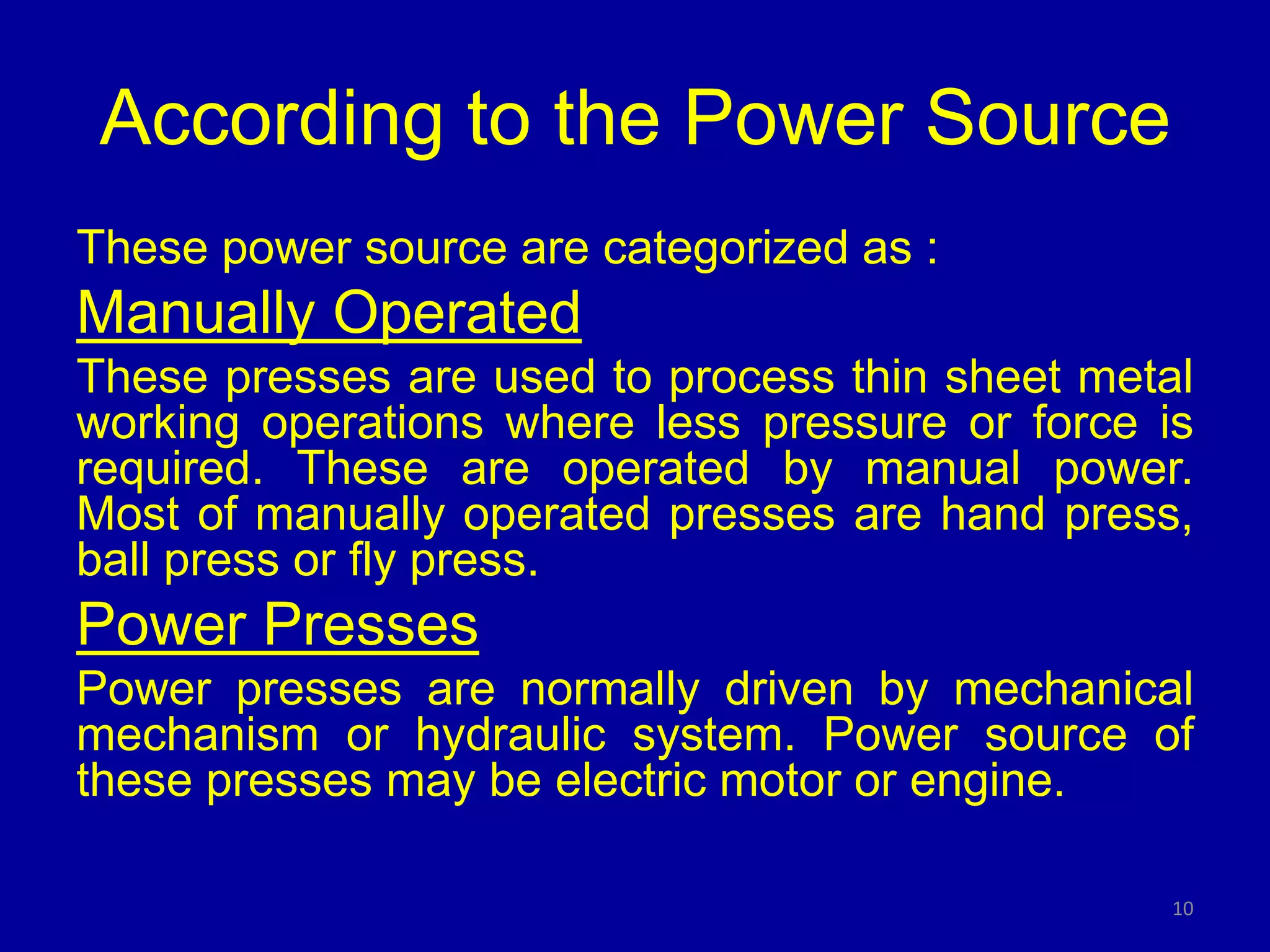 According to the Power Source
These power source are categorized as :
Manually Operated
These presses are used to process thin sheet metal
working operations where less pressure or force is
required. These are operated by manual power.
Most of manually operated presses are hand press,
ball press or fly press.
Power Presses
Power presses are normally driven by mechanical
mechanism or hydraulic system. Power source of
these presses may be electric motor or engine.
10
 
