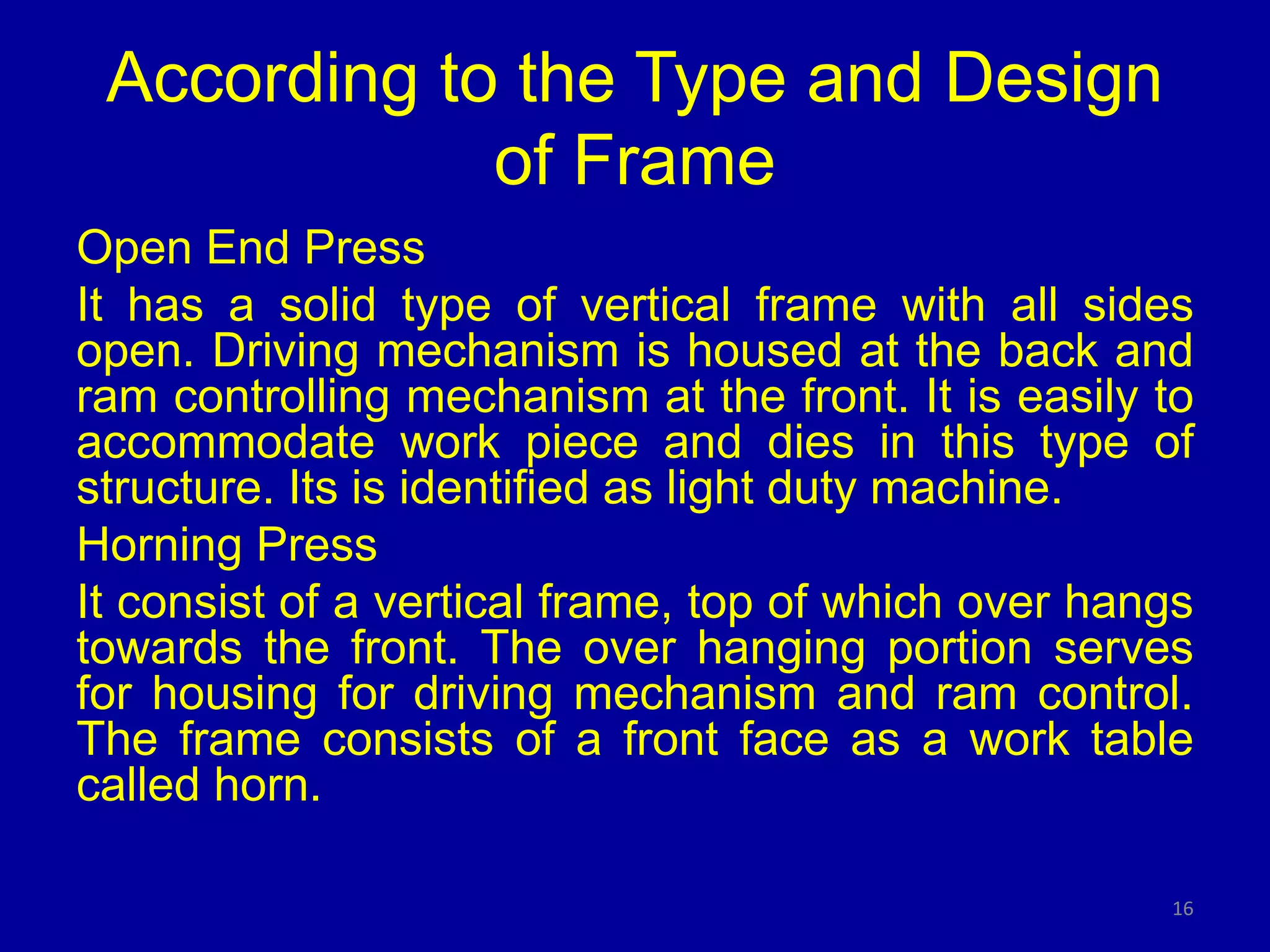 According to the Type and Design
of Frame
Open End Press
It has a solid type of vertical frame with all sides
open. Driving mechanism is housed at the back and
ram controlling mechanism at the front. It is easily to
accommodate work piece and dies in this type of
structure. Its is identified as light duty machine.
Horning Press
It consist of a vertical frame, top of which over hangs
towards the front. The over hanging portion serves
for housing for driving mechanism and ram control.
The frame consists of a front face as a work table
called horn.
16
 