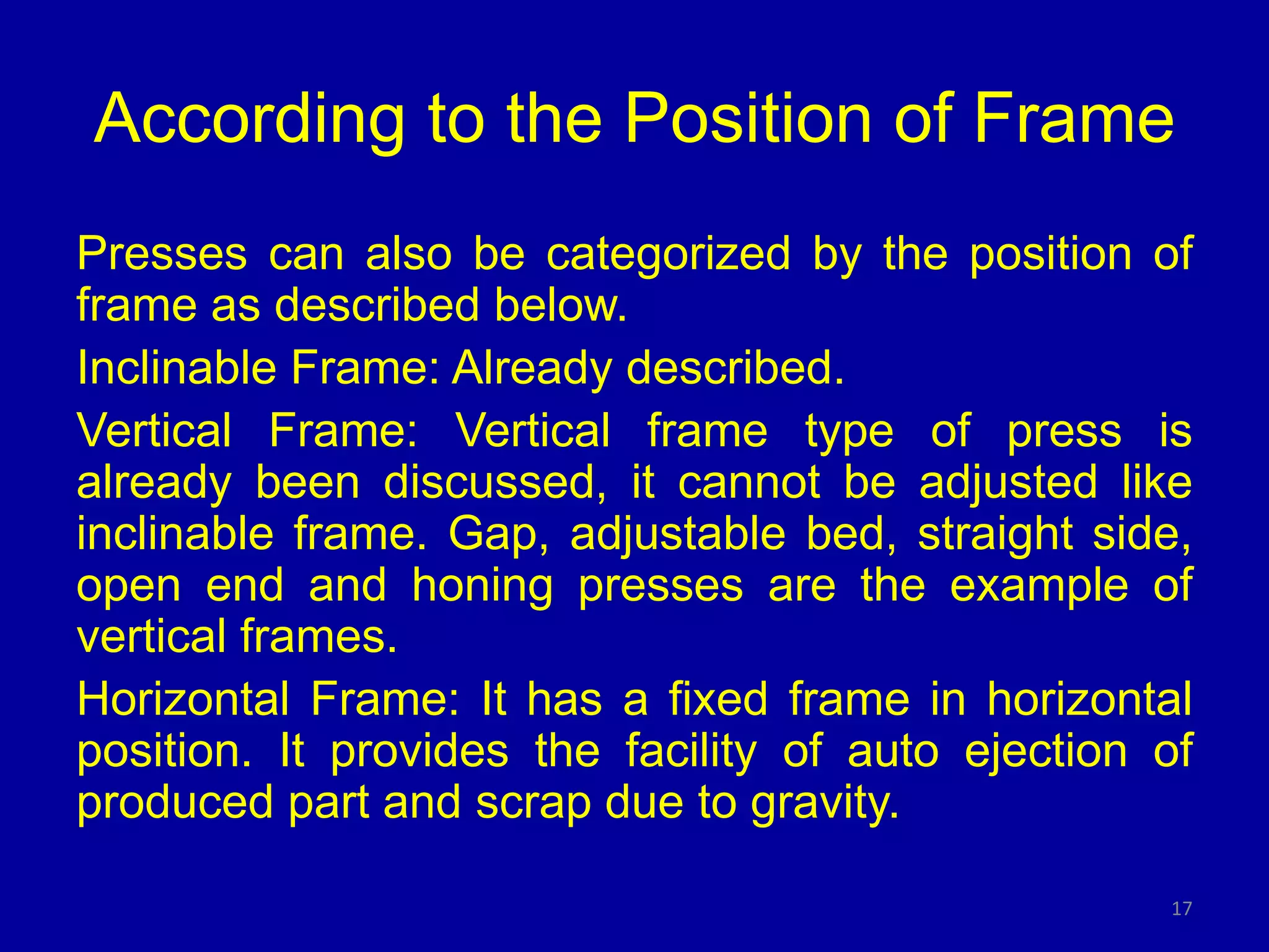 According to the Position of Frame
Presses can also be categorized by the position of
frame as described below.
Inclinable Frame: Already described.
Vertical Frame: Vertical frame type of press is
already been discussed, it cannot be adjusted like
inclinable frame. Gap, adjustable bed, straight side,
open end and honing presses are the example of
vertical frames.
Horizontal Frame: It has a fixed frame in horizontal
position. It provides the facility of auto ejection of
produced part and scrap due to gravity.
17
 