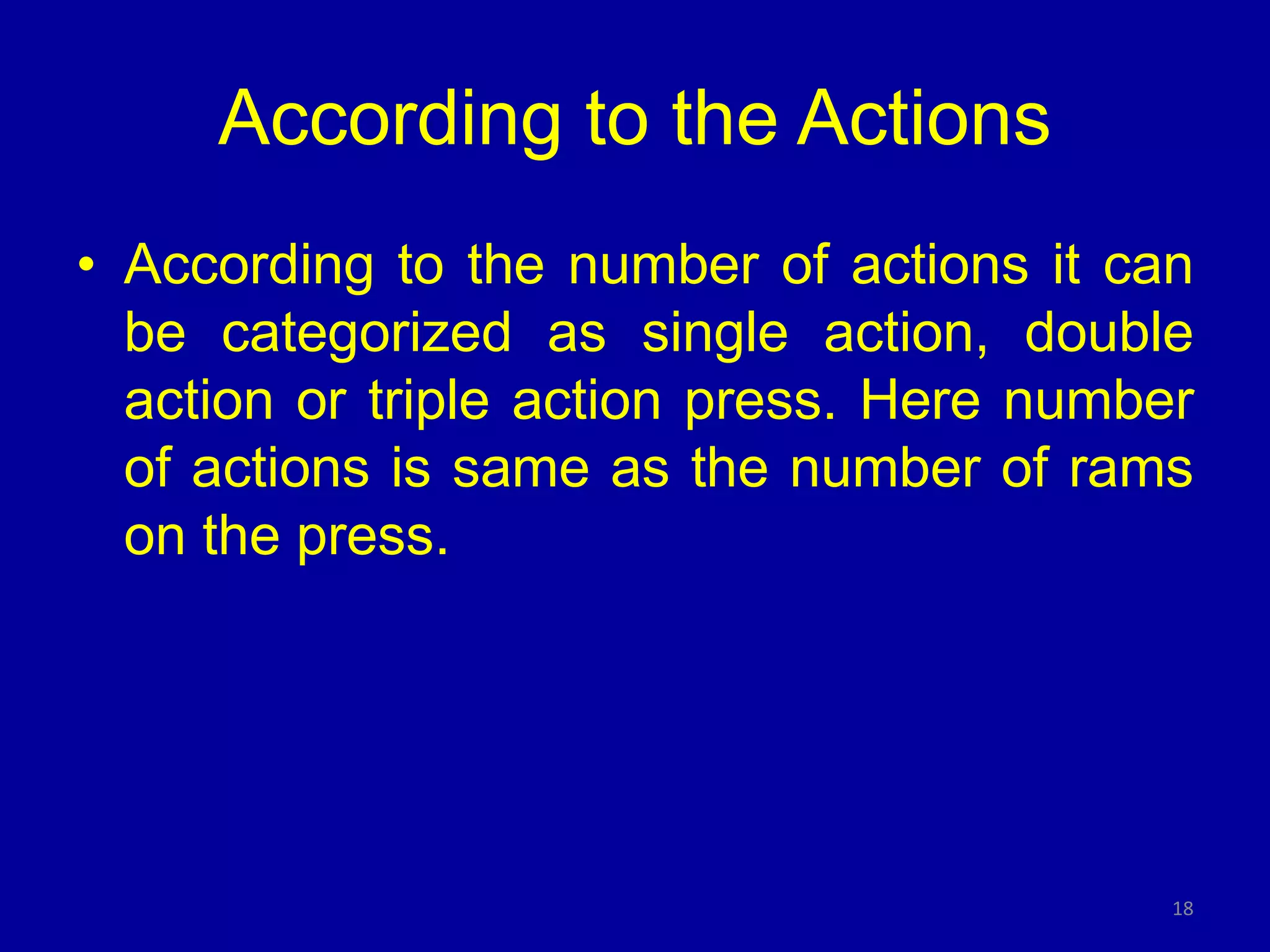 According to the Actions
• According to the number of actions it can
be categorized as single action, double
action or triple action press. Here number
of actions is same as the number of rams
on the press.
18
 