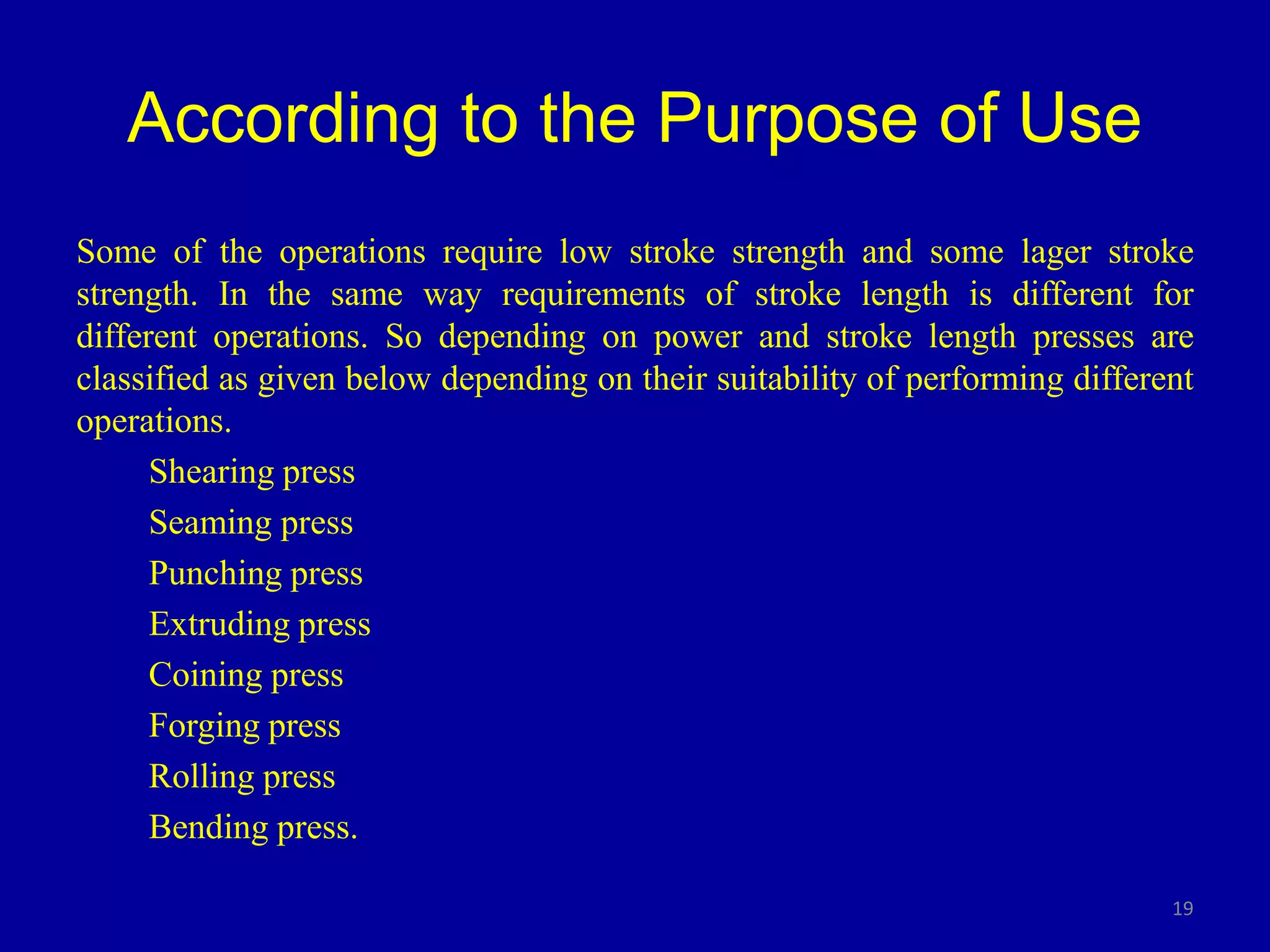 According to the Purpose of Use
Some of the operations require low stroke strength and some lager stroke
strength. In the same way requirements of stroke length is different for
different operations. So depending on power and stroke length presses are
classified as given below depending on their suitability of performing different
operations.
Shearing press
Seaming press
Punching press
Extruding press
Coining press
Forging press
Rolling press
Bending press.
19
 