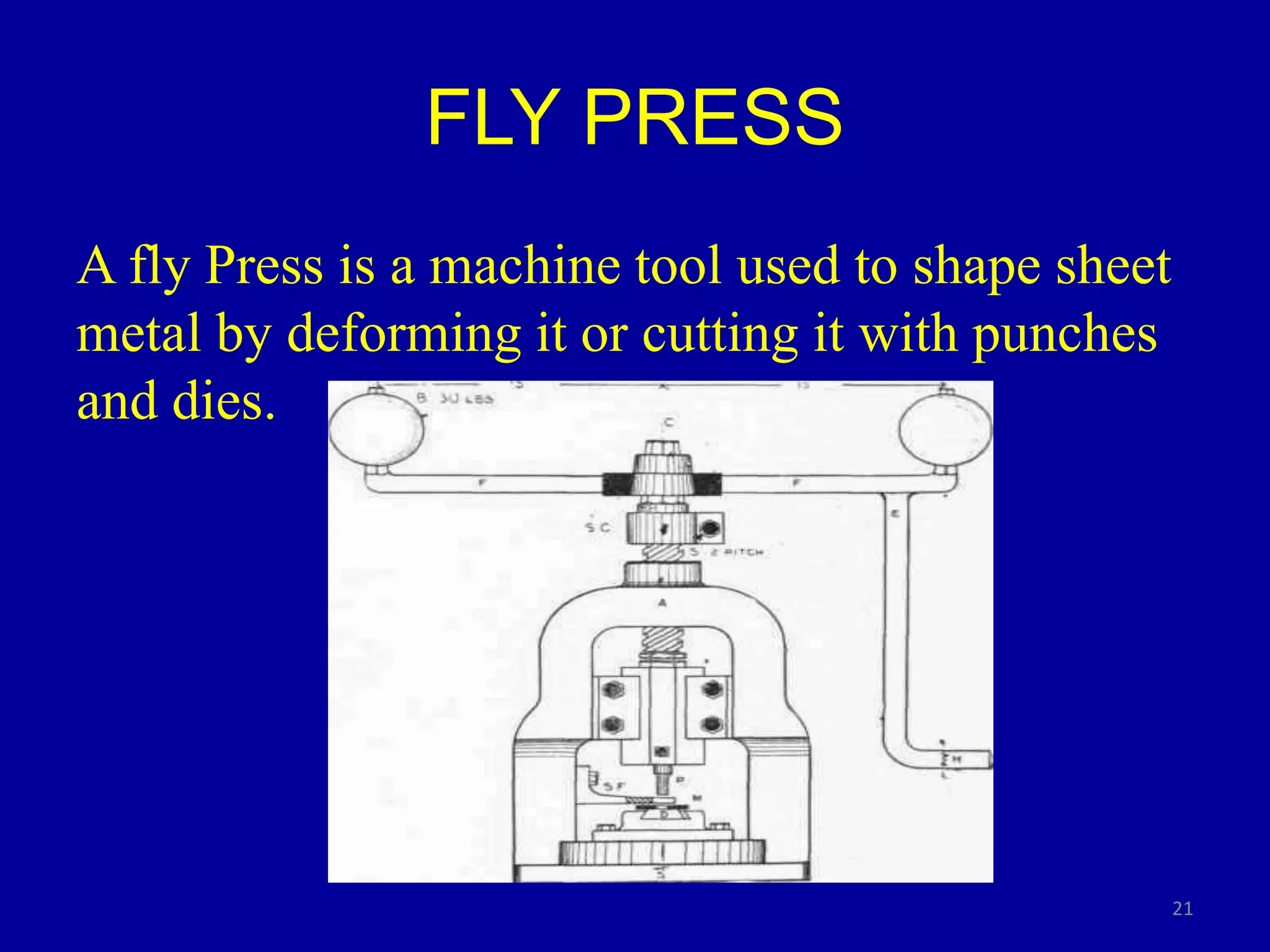 FLY PRESS
A fly Press is a machine tool used to shape sheet
metal by deforming it or cutting it with punches
and dies.
21
 