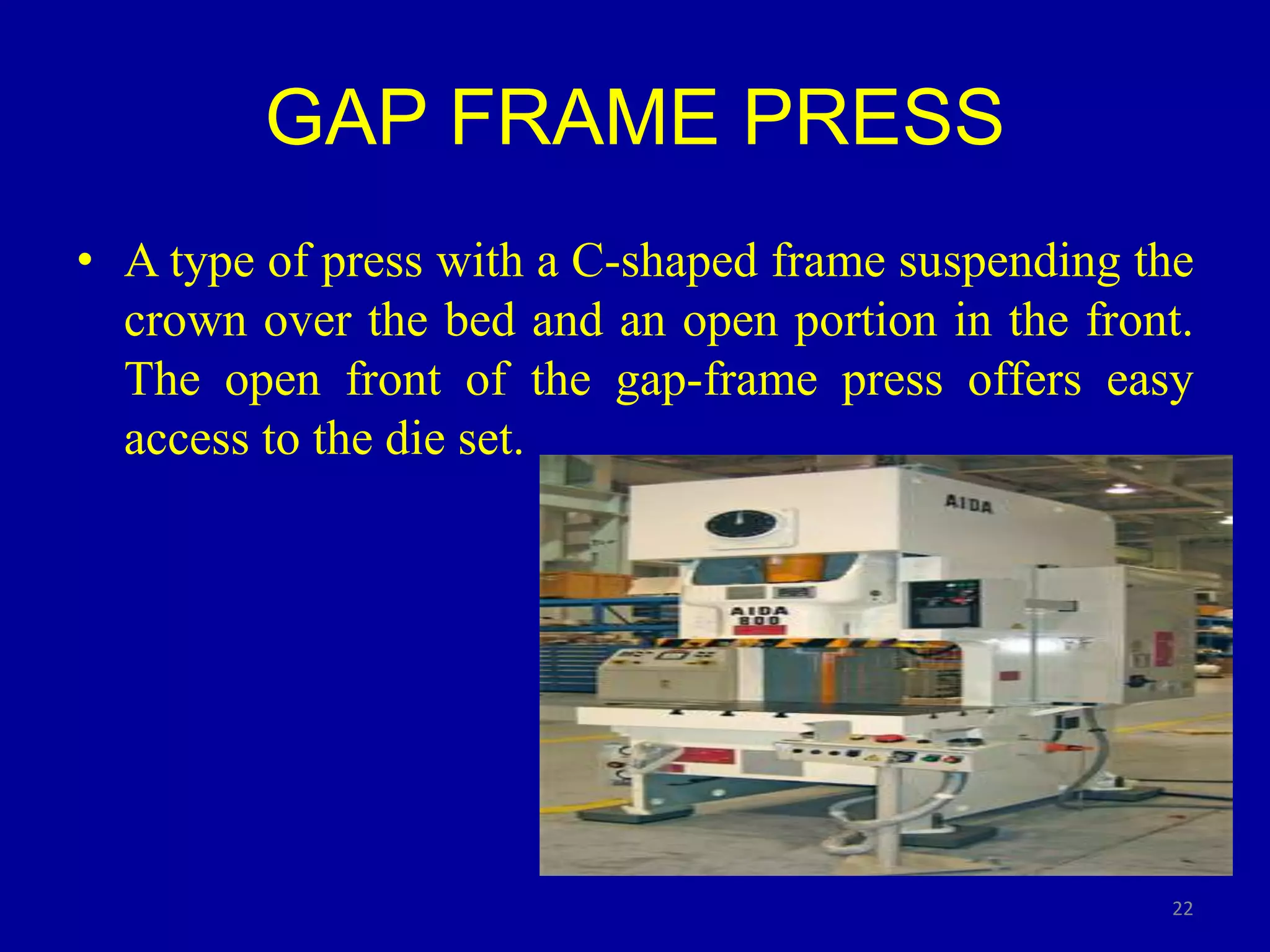 GAP FRAME PRESS
• A type of press with a C-shaped frame suspending the
crown over the bed and an open portion in the front.
The open front of the gap-frame press offers easy
access to the die set.
22
 