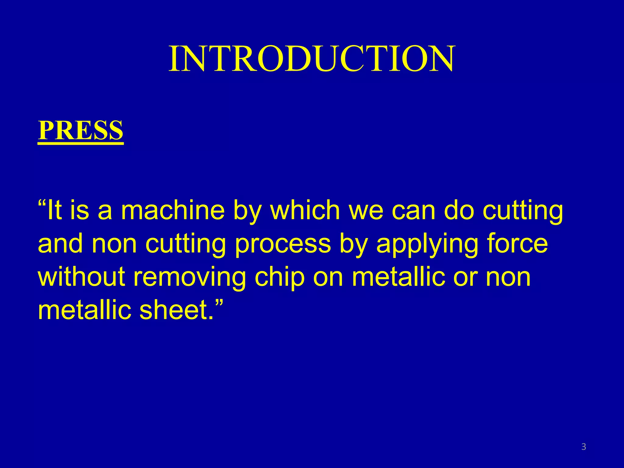 INTRODUCTION
PRESS
“It is a machine by which we can do cutting
and non cutting process by applying force
without removing chip on metallic or non
metallic sheet.”
3
 