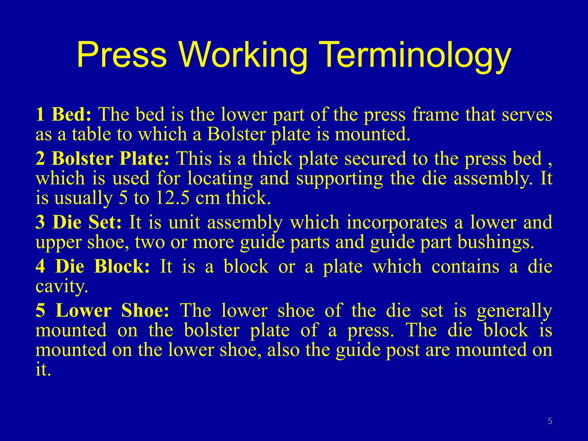 Press Working Terminology
1 Bed: The bed is the lower part of the press frame that serves
as a table to which a Bolster plate is mounted.
2 Bolster Plate: This is a thick plate secured to the press bed ,
which is used for locating and supporting the die assembly. It
is usually 5 to 12.5 cm thick.
3 Die Set: It is unit assembly which incorporates a lower and
upper shoe, two or more guide parts and guide part bushings.
4 Die Block: It is a block or a plate which contains a die
cavity.
5 Lower Shoe: The lower shoe of the die set is generally
mounted on the bolster plate of a press. The die block is
mounted on the lower shoe, also the guide post are mounted on
it.
5
 