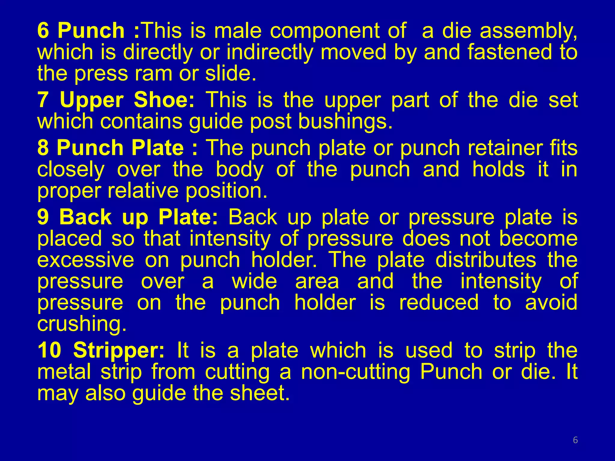 6 Punch :This is male component of a die assembly,
which is directly or indirectly moved by and fastened to
the press ram or slide.
7 Upper Shoe: This is the upper part of the die set
which contains guide post bushings.
8 Punch Plate : The punch plate or punch retainer fits
closely over the body of the punch and holds it in
proper relative position.
9 Back up Plate: Back up plate or pressure plate is
placed so that intensity of pressure does not become
excessive on punch holder. The plate distributes the
pressure over a wide area and the intensity of
pressure on the punch holder is reduced to avoid
crushing.
10 Stripper: It is a plate which is used to strip the
metal strip from cutting a non-cutting Punch or die. It
may also guide the sheet.
6
 