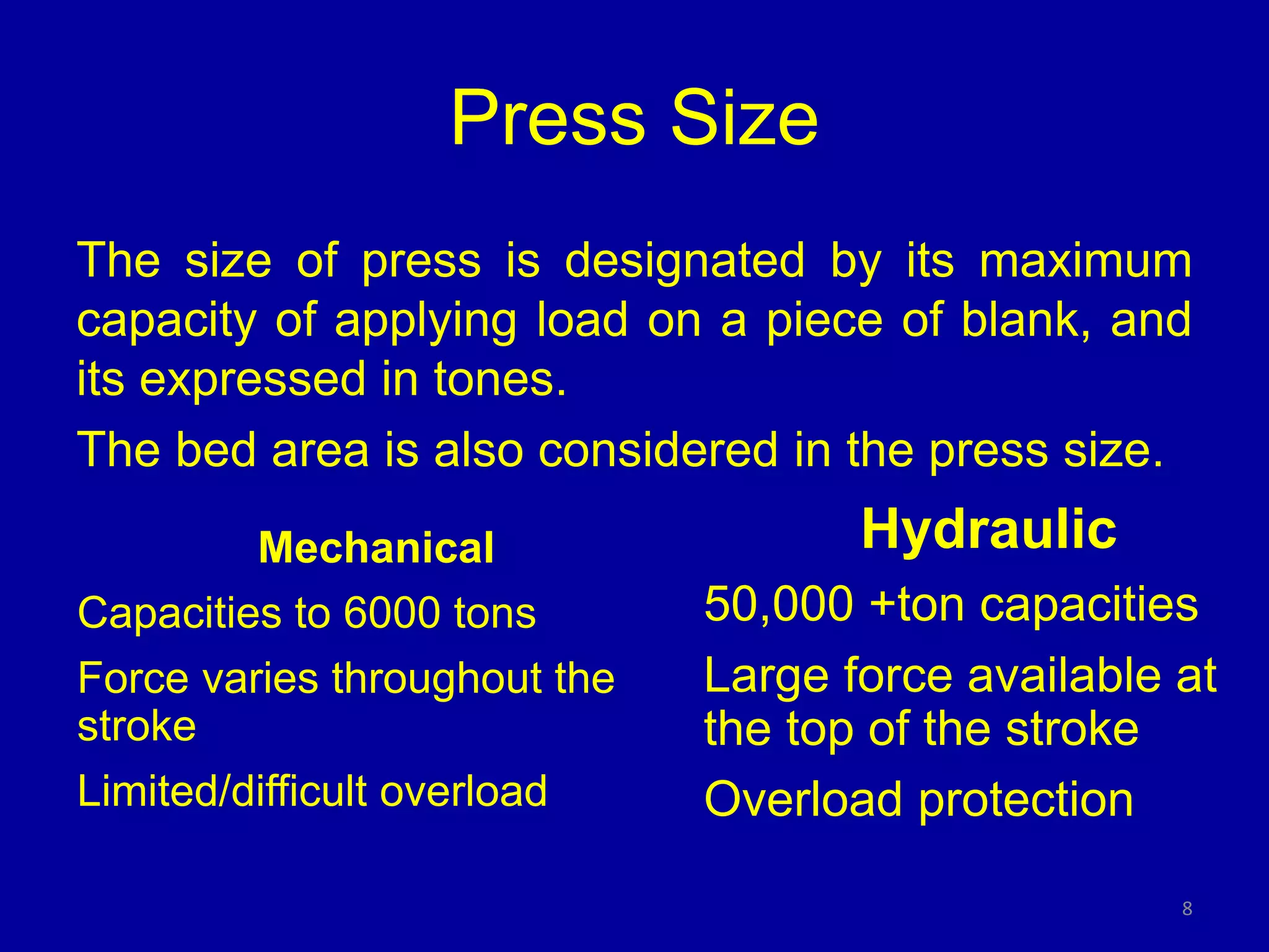 Press Size
The size of press is designated by its maximum
capacity of applying load on a piece of blank, and
its expressed in tones.
The bed area is also considered in the press size.
8
Mechanical
Capacities to 6000 tons
Force varies throughout the
stroke
Limited/difficult overload
Hydraulic
50,000 +ton capacities
Large force available at
the top of the stroke
Overload protection
 