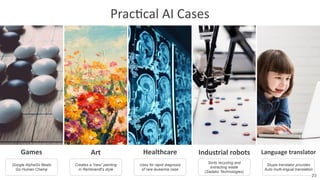 Prac8cal	
  AI	
  Cases
Games Art Healthcare Industrial	
  robots Language	
  translator
Google AlphaGo Beats
Go Human Champ
Creates a "new" painting
in Rembrandt's style
Uses for rapid diagnosis
of rare leukemia case
Sorts recycling and
extracting waste
(Sadako Technologies)
Skype translator provides
Auto multi-lingual translation
23
 