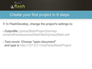 Create your first project in 8 steps

7/ In FlashDevelop, change the project's settings to:

- Outputfile: {press2flashProject}/bin/wp-
content/themes/press2flash/flash/press2flash.swf

- Test movie: Choose "open document"
  and type in http://127.0.0.1/myPress2flashProject
 