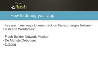 How to debug your app

They are many ways to keep track on the exchanges between
Flash and Wordpress:

- Flash Builder Network Monitor
- De MonsterDebugger
- Firebug
 