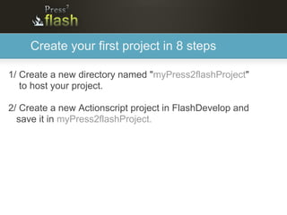 Create your first project in 8 steps

1/ Create a new directory named "myPress2flashProject"
   to host your project.

2/ Create a new Actionscript project in FlashDevelop and
  save it in myPress2flashProject.
 