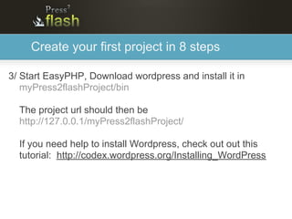 Create your first project in 8 steps

3/ Start EasyPHP, Download wordpress and install it in
   myPress2flashProject/bin

  The project url should then be
  http://127.0.0.1/myPress2flashProject/

  If you need help to install Wordpress, check out out this
  tutorial: http://codex.wordpress.org/Installing_WordPress
 