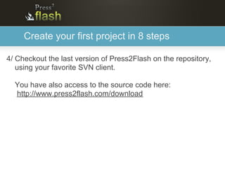 Create your first project in 8 steps

4/ Checkout the last version of Press2Flash on the repository,
   using your favorite SVN client.

  You have also access to the source code here:
  http://www.press2flash.com/download
 