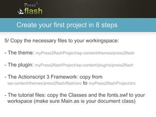 Create your first project in 8 steps

5/ Copy the necessary files to your workingspace:

- The theme: myPress2flashProject/wp-content/themes/press2flash

- The plugin: myPress2flashProject/wp-content/plugins/press2flash

- The Actionscript 3 Framework: copy from
  wp-content/themes/press2flash/flash/src to myPress2flashProject/src

- The tutorial files: copy the Classes and the fonts.swf to your
  workspace (make sure Main.as is your document class)
 