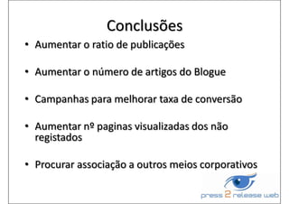 Conclusões
• Aumentar o ratio de publicações
• Aumentar o número de artigos do Blogue
• Campanhas para melhorar taxa de conversão
• Aumentar nº paginas visualizadas dos não
registados
• Procurar associação a outros meios corporativos
 