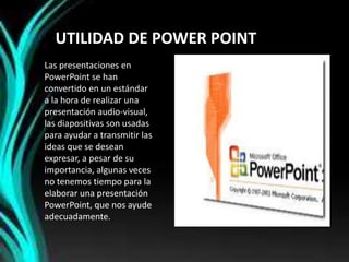 UTILIDAD DE POWER POINT
Las presentaciones en
PowerPoint se han
convertido en un estándar
a la hora de realizar una
presentación audio-visual,
las diapositivas son usadas
para ayudar a transmitir las
ideas que se desean
expresar, a pesar de su
importancia, algunas veces
no tenemos tiempo para la
elaborar una presentación
PowerPoint, que nos ayude
adecuadamente.
 