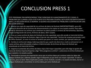CONCLUSION PRESS 1
• ESTE PROGRAMA TAN IMPRESCINDIBLE TIENE CAPACIDAD DE ALMACENAMIENTO DE 2 GIGAS, EL
PROBLEMA QUE CUANDO LLEGA A ESE PUNTO ESTE PROLEMA COLAPSA, NO PUEDES RECIBIR NI ENVIAR E-
MAILS, LA SOLUCION INICIAL ES BORRAR. SI QUIERES SOLUCIONAR ESE PROBLEMA A CONTINUACION UNA
SOLUCION SENCILLA:
• 1.- Realiza una copia de seguridad de tus archivos de datos de Outlook (IMPORTANTÍSIMO), para ello
localiza la ubicación de los archivos de almacenamiento y los copias en una carpeta auxiliar. Para saber
dónde se almacenan los archivos que contienen los datos puedes ir al menú de Herramientas, Opciones,
solapa Configuración de correo, Archivos de datos, Abrir carpeta.
• 2.- Crea un nuevo archivo de datos de Outlook con más capacidad, para ello accede al menú de Archivo,
Nuevo, Archivo de datos de Outlook, elige el tipo de más capacidad, “Archivo de carpetas personales (.pst)
de Office Outlook”, al crear el archivo le tendrás que poner un nuevo nombre, por ejemplo datos.pst
• 3.- Cambia el archivo de trabajo, habrá que decirle que a partir de ahora los e-mails se almacenen en el
nuevo archivo, para ello puedes emplear el Administrador de Archivos de Datos de Outlook que
encontrarás en el menú de Archivo.
• 4.- Importa el contenido del archivo de datos viejo al de mayor capacidad, para ello elige la opción del
menú de Archivo Importar/Exportar, elige “Otro programa o archivo” y selecciona el archivo Outlook.pst
que copiaste a la carpeta auxiliar.
• 5.- Terminado el proceso de importación veras que el archivo datos.pst contiene todos los datos del
antiguo Outlook.pst y además puedes seguir trabajando ya que tiene una mayor capacidad. Si todo es
correcto, para no tener datos duplicados puedes cerrar Outlook, acceder a la carpeta de datos, borrar el
antiguo Outlook.pst y renombrar el archivo datos,pst como Outlook.pst
•
 