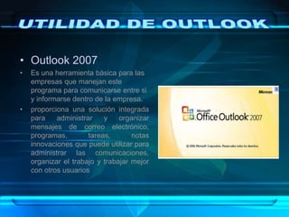 • Outlook 2007
• Es una herramienta básica para las
empresas que manejan este
programa para comunicarse entre si
y informarse dentro de la empresa.
• proporciona una solución integrada
para administrar y organizar
mensajes de correo electrónico,
programas, tareas, notas
innovaciones que puede utilizar para
administrar las comunicaciones,
organizar el trabajo y trabajar mejor
con otros usuarios
 