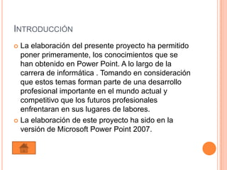 INTRODUCCIÓN
 La elaboración del presente proyecto ha permitido
  poner primeramente, los conocimientos que se
  han obtenido en Power Point. A lo largo de la
  carrera de informática . Tomando en consideración
  que estos temas forman parte de una desarrollo
  profesional importante en el mundo actual y
  competitivo que los futuros profesionales
  enfrentaran en sus lugares de labores.
 La elaboración de este proyecto ha sido en la
  versión de Microsoft Power Point 2007.
 