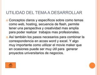 UTILIDAD DEL TEMA A DESARROLLAR
 Conceptos claros y específicos sobre como temas
  como web, hosting, secuencia de flash, permite
  tener una perspectiva y creatividad mas amplia
  para poder realizar trabajos mas profesionales.
 Así también los pasos necesarios para combinar la
  correspondencia en acces word y excel. Y algo
  muy importante como utilizar el movie maker que
  en ocasiones puede ser muy útil para generar
  proyectos universitarios de negocios.
 
