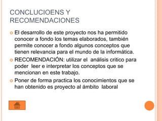 CONCLUCIOENS Y
RECOMENDACIONES
 El desarrollo de este proyecto nos ha permitido
  conocer a fondo los temas elaborados, también
  permite conocer a fondo algunos conceptos que
  tienen relevancia para el mundo de la informática.
 RECOMENDACIÓN: utilizar el análisis critico para
  poder leer e interpretar los conceptos que se
  mencionan en este trabajo.
 Poner de forma practica los conocimientos que se
  han obtenido es proyecto al ámbito laboral
 
