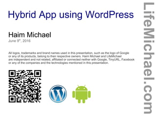 Hybrid App using WordPress
Haim Michael
June 9th
, 2016
All logos, trademarks and brand names used in this presentation, such as the logo of Google
or any of its products, belong to their respective owners. Haim Michael and LifeMichael
are independent and not related, affiliated or connected neither with Google, TinyURL, Facebook
or any of the companies and the technologies mentioned in this presentation.
LifeMichael.com
 