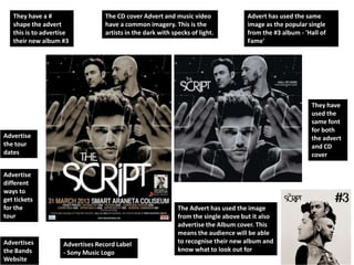 They have a #                   The CD cover Advert and music video                Advert has used the same
   shape the advert                have a common imagery. This is the                 image as the popular single
   this is to advertise            artists in the dark with specks of light.          from the #3 album - 'Hall of
   their new album #3                                                                 Fame'




                                                                                                            They have
                                                                                                            used the
                                                                                                            same font
                                                                                                            for both
Advertise                                                                                                   the advert
the tour                                                                                                    and CD
dates                                                                                                       cover

Advertise
different
ways to
get tickets
for the                                                       The Advert has used the image
tour                                                          from the single above but it also
                                                              advertise the Album cover. This
                                                              means the audience will be able
Advertises           Advertises Record Label                  to recognise their new album and
the Bands            - Sony Music Logo                        know what to look out for
Website
 