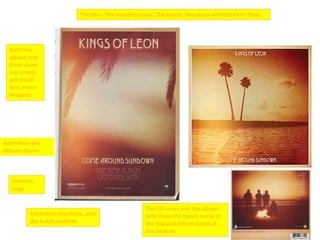 The Key - The sunset colours. The beach, the ocean and the Palm Trees




  Both the
  advert and
  front cover
  are simple
  not much
  text, more
  imagery.




Advertises the
Albums Name



   Amazon
   Logo


                                                    The CD cover and the advert
         Advertises the Dates, and                  both have the bands name at
         the bands website                          the Top and Album name at
                                                    the bottom
 