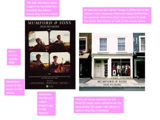 The Sigh No More video
               is partly in the field this
               matches the Advert                  As you can see the Advert image is different to the
               where they are in a field           album Cover. However there are some similarities
                                                   for example they have their instruments in both
                                                   the cover and advert as well as the music video.




 Has a
 review
 said by
 NME




Advertises
some of the
songs on the
Album                    Advertise
                         the Record          There are many windows in the
                         Label -             front CD cover and a window on the
                         Island Logo         back of the CD cover. This advert is
                         at the              split in four like a window
                         bottom
 