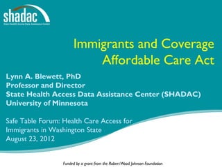 Immigrants and Coverage
                           Affordable Care Act
Lynn A. Blewett, PhD
Professor and Director
State Health Access Data Assistance Center (SHADAC)
University of Minnesota

Safe Table Forum: Health Care Access for
Immigrants in Washington State
August 23, 2012


                  Funded by a grant from the Robert Wood Johnson Foundation   1
 