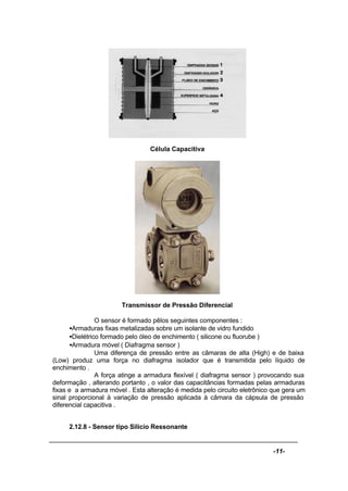 -11-
Célula Capacitiva
Transmissor de Pressão Diferencial
O sensor é formado pêlos seguintes componentes :
•Armaduras fixas metalizadas sobre um isolante de vidro fundido
•Dielétrico formado pelo óleo de enchimento ( silicone ou fluorube )
•Armadura móvel ( Diafragma sensor )
Uma diferença de pressão entre as câmaras de alta (High) e de baixa
(Low) produz uma força no diafragma isolador que é transmitida pelo líquido de
enchimento .
A força atinge a armadura flexível ( diafragma sensor ) provocando sua
deformação , alterando portanto , o valor das capacitâncias formadas pelas armaduras
fixas e a armadura móvel . Esta alteração é medida pelo circuito eletrônico que gera um
sinal proporcional à variação de pressão aplicada à câmara da cápsula de pressão
diferencial capacitiva .
2.12.8 - Sensor tipo Silício Ressonante
 