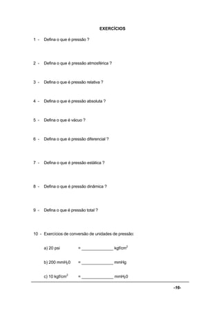 -16-
EXERCÍCIOS
1 - Defina o que é pressão ?
2 - Defina o que é pressão atmosférica ?
3 - Defina o que é pressão relativa ?
4 - Defina o que é pressão absoluta ?
5 - Defina o que é vácuo ?
6 - Defina o que é pressão diferencial ?
7 - Defina o que é pressão estática ?
8 - Defina o que é pressão dinâmica ?
9 - Defina o que é pressão total ?
10 - Exercícios de conversão de unidades de pressão:
a) 20 psi = ______________ kgf/cm2
b) 200 mmH20 = ______________ mmHg
c) 10 kgf/cm2
= ______________ mmH20
 