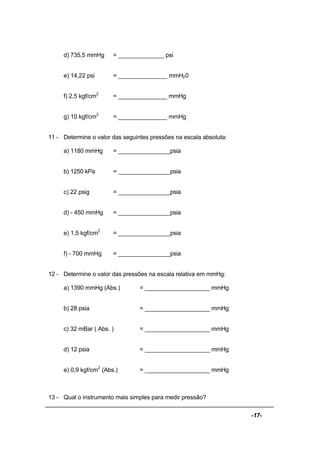 -17-
d) 735,5 mmHg = ______________ psi
e) 14,22 psi = _______________ mmH20
f) 2,5 kgf/cm2
= _______________ mmHg
g) 10 kgf/cm2
= _______________ mmHg
11 - Determine o valor das seguintes pressões na escala absoluta:
a) 1180 mmHg = ________________psia
b) 1250 kPa = ________________psia
c) 22 psig = ________________psia
d) - 450 mmHg = ________________psia
e) 1,5 kgf/cm2
= ________________psia
f) - 700 mmHg = ________________psia
12 - Determine o valor das pressões na escala relativa em mmHg:
a) 1390 mmHg (Abs.) = ____________________ mmHg
b) 28 psia = ____________________ mmHg
c) 32 mBar ( Abs. ) = ____________________ mmHg
d) 12 psia = ____________________ mmHg
e) 0,9 kgf/cm2
(Abs.) = ____________________ mmHg
13 - Qual o instrumento mais simples para medir pressão?
 