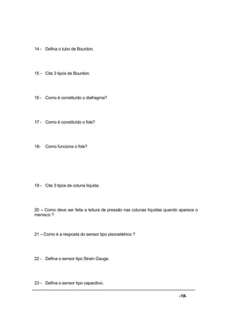 -18-
14 - Defina o tubo de Bourdon.
15 - Cite 3 tipos de Bourdon.
16 - Como é constituído o diafragma?
17 - Como é constituído o fole?
18- Como funciona o fole?
19 - Cite 3 tipos de coluna líquida.
20 – Como deve ser feita a leitura de pressão nas colunas líquidas quando aparece o
menisco ?
21 – Como é a resposta do sensor tipo piezoelétrico ?
22 - Defina o sensor tipo Strain Gauge.
23 - Defina o sensor tipo capacitivo.
 