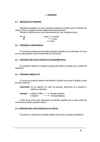 -2-
1 - PRESSÃO
2.1 - MEDIÇÃO DE PRESSÃO
Medição de pressão é o mais importante padrão de medida, pois as medidas de
vazão, nível, etc. podem ser feitas utilizando-se esse princípio.
Pressão é definida como uma força atuando em uma unidade de área.
P = F onde: P = Pressão
A F = Força
A = Área
2.2 - PRESSÃO ATMOSFÉRICA
É a pressão exercida pela atmosfera terrestre medida em um barômetro. Ao nível
do mar esta pressão é aproximadamente de 760 mmHg.
2.3 - PRESSÃO RELATIVA POSITIVA OU MANOMÉTRICA
É a pressão medida em relação à pressão atmosférica, tomada como unidade de
referência.
2.4 - PRESSÃO ABSOLUTA
É a soma da pressão relativa e atmosférica, também se diz que é medida a partir
do vácuo absoluto.
Importante: Ao se exprimir um valor de pressão, determinar se a pressão é
relativa ou absoluta.
Exemplo : 3 Kgf/cm2
ABS Pressão Absoluta
4 Kgf/cm2
Pressão Relativa
O fato de se omitir esta informação na indústria significa que a maior parte dos
instrumentos medem pressão relativa.
2.5 - PRESSÃO RELATIVA NEGATIVA OU VÁCUO
É quando um sistema tem pressão relativa menor que a pressão atmosférica.
 