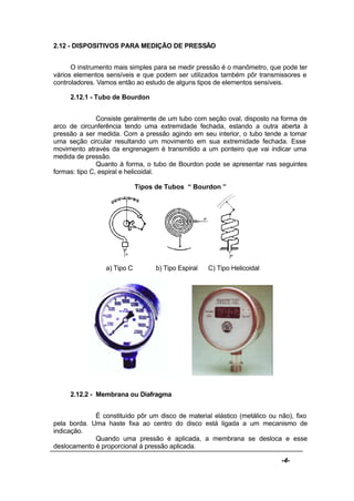 -4-
2.12 - DISPOSITIVOS PARA MEDIÇÃO DE PRESSÃO
O instrumento mais simples para se medir pressão é o manômetro, que pode ter
vários elementos sensíveis e que podem ser utilizados também pôr transmissores e
controladores. Vamos então ao estudo de alguns tipos de elementos sensíveis.
2.12.1 - Tubo de Bourdon
Consiste geralmente de um tubo com seção oval, disposto na forma de
arco de circunferência tendo uma extremidade fechada, estando a outra aberta à
pressão a ser medida. Com a pressão agindo em seu interior, o tubo tende a tomar
uma seção circular resultando um movimento em sua extremidade fechada. Esse
movimento através da engrenagem é transmitido a um ponteiro que vai indicar uma
medida de pressão.
Quanto à forma, o tubo de Bourdon pode se apresentar nas seguintes
formas: tipo C, espiral e helicoidal.
Tipos de Tubos “ Bourdon ”
a) Tipo C b) Tipo Espiral C) Tipo Helicoidal
2.12.2 - Membrana ou Diafragma
É constituído pôr um disco de material elástico (metálico ou não), fixo
pela borda. Uma haste fixa ao centro do disco está ligada a um mecanismo de
indicação.
Quando uma pressão é aplicada, a membrana se desloca e esse
deslocamento é proporcional à pressão aplicada.
 