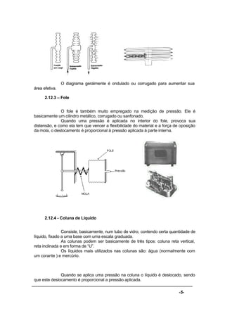 -5-
O diagrama geralmente é ondulado ou corrugado para aumentar sua
área efetiva.
2.12.3 – Fole
O fole é também muito empregado na medição de pressão. Ele é
basicamente um cilindro metálico, corrugado ou sanfonado.
Quando uma pressão é aplicada no interior do fole, provoca sua
distensão, e como ela tem que vencer a flexibilidade do material e a força de oposição
da mola, o deslocamento é proporcional à pressão aplicada à parte interna.
2.12.4 - Coluna de Líquido
Consiste, basicamente, num tubo de vidro, contendo certa quantidade de
líquido, fixado a uma base com uma escala graduada.
As colunas podem ser basicamente de três tipos: coluna reta vertical,
reta inclinada e em forma de “U”.
Os líquidos mais utilizados nas colunas são: água (normalmente com
um corante ) e mercúrio.
Quando se aplica uma pressão na coluna o líquido é deslocado, sendo
que este deslocamento é proporcional a pressão aplicada.
 