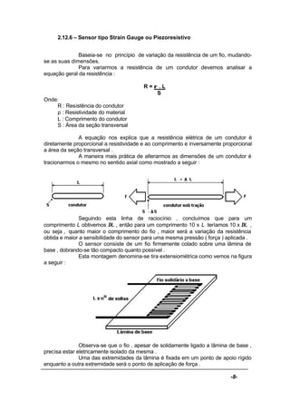 -8-
2.12.6 – Sensor tipo Strain Gauge ou Piezoresistivo
Baseia-se no princípio de variação da resistência de um fio, mudando-
se as suas dimensões.
Para variarmos a resistência de um condutor devemos analisar a
equação geral da resistência :
R = ρ . L
S
Onde:
R : Resistência do condutor
ρ : Resistividade do material
L : Comprimento do condutor
S : Área da seção transversal
A equação nos explica que a resistência elétrica de um condutor é
diretamente proporcional a resistividade e ao comprimento e inversamente proporcional
a área da seção transversal .
A maneira mais prática de alterarmos as dimensões de um condutor é
tracionarmos o mesmo no sentido axial como mostrado a seguir :
Seguindo esta linha de raciocínio , concluímos que para um
comprimento L obtivemos ∆L , então para um comprimento 10 x L teríamos 10 x ∆L ,
ou seja , quanto maior o comprimento do fio , maior será a variação da resistência
obtida e maior a sensibilidade do sensor para uma mesma pressão ( força ) aplicada .
O sensor consiste de um fio firmemente colado sobre uma lâmina de
base , dobrando-se tão compacto quanto possível .
Esta montagem denomina-se tira extensiométrica como vemos na figura
a seguir :
Observa-se que o fio , apesar de solidamente ligado a lâmina de base ,
precisa estar eletricamente isolado da mesma .
Uma das extremidades da lâmina é fixada em um ponto de apoio rígido
enquanto a outra extremidade será o ponto de aplicação de força .
 