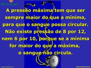A pressão máxima tem que ser sempre maior do que a mínima, para que o sangue possa circular. Não existe pressão de 8 por 12, nem 6 por 10, porque se a mínima for maior do que a máxima,  o sangue não circula. 