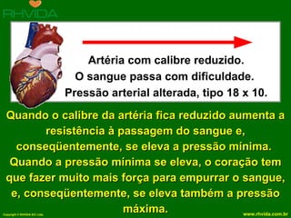 Quando o calibre da artéria fica reduzido aumenta a resistência à passagem do sangue e, conseqüentemente, se eleva a pressão mínima.  Quando a pressão mínima se eleva, o coração tem que fazer muito mais força para empurrar o sangue, e, conseqüentemente, se eleva também a pressão máxima. Artéria com calibre reduzido. O sangue passa com dificuldade.  Pressão arterial alterada, tipo 18 x 10. 