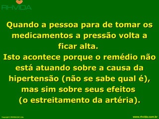 Quando a pessoa para de tomar os medicamentos a pressão volta a ficar alta.  Isto acontece porque o remédio não está atuando sobre a causa da hipertensão (não se sabe qual é), mas sim sobre seus efeitos  (o estreitamento da artéria). 
