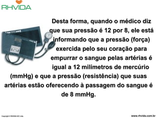 Desta forma, quando o médico diz que sua pressão é 12 por 8, ele está informando que a pressão (força) exercida pelo seu coração para empurrar o sangue pelas artérias é igual a 12 milímetros de mercúrio  (mmHg) e que a pressão (resistência) que suas artérias estão oferecendo à passagem do sangue é de 8 mmHg. Copyright  © RHVIDA S/C Ltda. www.rhvida.com.br 