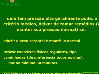 Quem tem pressão alta geralmente pode, a critério médico, deixar de tomar remédios (e manter sua pressão normal) se:  reduzir o peso corporal e mantê-lo normal  praticar exercícios físicos regulares, tipo  caminhadas (de preferência todos os dias),  por no mínimo 30 minutos. usar bebida alcoólica com muita moderação. NUNCA fumar. Evitar alimentos com muito sal e gordura. 