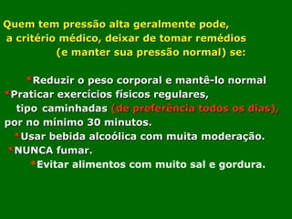 Quem tem pressão alta geralmente pode,
a critério médico, deixar de tomar remédios
          (e manter sua pressão normal) se:

    *Reduzir o peso corporal e mantê-lo normal
*Praticar exercícios físicos regulares,
  tipo caminhadas (de preferência todos os dias),
por no mínimo 30 minutos.
  *Usar bebida alcoólica com muita moderação.
 *NUNCA fumar.
     *Evitar alimentos com muito sal e gordura.
 